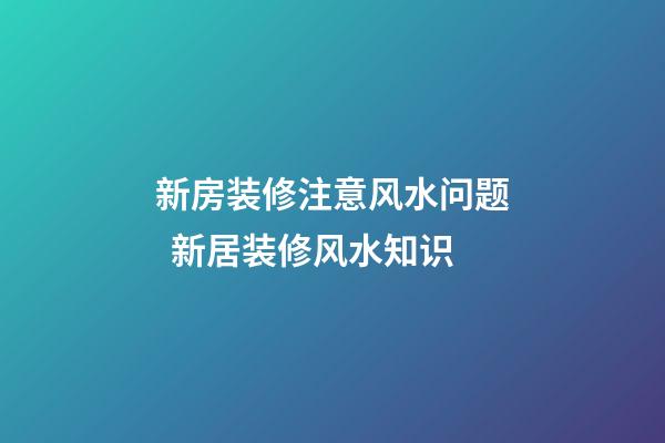 新房装修注意风水问题  新居装修风水知识